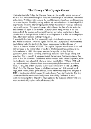 The History of the Olympic Games
b Introduction /b br Today, the Olympic Games are the world s largest pageant of
athletic skill and competitive spirit. They are also displays of nationalism, commerce
and politics. Well known throughout the world the games have been used to promote
understanding and friendship among nations, but have also been a hotbed of political
disputes and boycotts. The Olympic gamesstarted thousands of years ago and lasted
over a millennium.. The symbolic power of the Games lived on after their demise,
and came to life again as the modern Olympic Games being revived in the last
century. Both the modern and Ancient Olympics have close similarities in there
purpose and in there problems. br br b Ancient Olympics /b br The ancient Olympics
had... Show more content on Helpwriting.net ...
It was decided to hold the first modern Olympics in Athens in two years time. br br
The Athens Games of 1896 were a great success. The Olympics had returned to the
land of their birth. On April 5th the Games were opened by King George of
Greece, in front of a crowd of 60000. The original Olympic medals were silver and
only awarded to the winner of an event. br br Thirteen countries competed at the
Athens Games in 1896. Nine sports were on the agenda: cycling, fencing,
gymnastics, lawn tennis, shooting, swimming, track and field, weight lifting, and
wrestling. The 14 man U. S. team dominated the track and field events, taking first
place in 9 of the 12 events. The Games were a success, and a second Olympiad, to be
held in France, was scheduled. Olympic Games were held in 1900 and 1904, and
by 1908 the number of competitors more than quadrupled the number at Athens
from 311 to 2,082. br br b Olympic Symbols and Ideals /b br b THE OLYMPIC
FLAG /b br The Olympic flag or symbol is constituted by 5 different coloured
rings, blue, yellow, black, green and red. These intertwined rings were designed in
1913 by the founder of the Modern Olympics Baron Pierre de Coubertin. The five
colors combined with the white background was said by Coubertin to have
symbolic meaning: br br These five rings represent the five parts of the world now
won over to the Olympism and ready to accept its
 