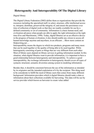 Heterogeneity And Interoperability Of The Digital Library
Digital library
The Digital Library Federation (2002) define them as organizations that provide the
resources including the specialised staff, to select, structure, offer intellectual access
to, interpret, distribute, preserved the integrity of, and ensure the persistence over
time of collection of digital work so that they are readily available for use by a
defined community or set of community. Information is a basic human need, and
civilization advances when people are able to apply the right information at the right
time (Fox and Marchionini, 1998). Today, digital libraries act as an effective device
in the progress of human civilization, it also should enable any citizen to access all
human knowledge anytime and anywhere, in an efficient ... Show more content on
Helpwriting.net ...
Interoperability means the degree to which two products, programs and many more
that can be used together or the quality of being able to be used together. While
heterogeneity consisting of parts or things that are very different from each other.
Most of library users depend on library services in getting information needed. In this
situation, when digital libraries want to provide information, it is important to have a
good relationship between heterogeneity and interoperability. To achieve a good
interoperability, the exchange information in heterogeneity should covers all types of
syntactic structural, semantic diversities among system to modeling information.
Besides that, it should be consistent between the use of the information as intended
by its originator and the intended exploitation of it by the recipient. This thing need
to be considerate to fulfill the need of library users that comes from many different
background. Information providers which is digital libraries should make a data or
information about their collections available for harvesting. This data will be use by
service provider which known as harvester to create value added
 