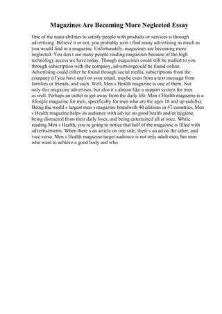 Magazines Are Becoming More Neglected Essay
One of the main abilities to satisfy people with products or services is through
advertising. Believe it or not, you probably won t find many advertising as much as
you would find in a magazine. Unfortunately, magazines are becoming more
neglected. You don t see many people reading magazines because of the high
technology access we have today. Though magazines could still be mailed to you
through subscription with the company, advertisingcould be found online.
Advertising could either be found through social media, subscriptions from the
company (if you have any) on your email, maybe even from a text message from
families or friends, and such. Well, Men s Health magazine is one of them. Not
only this magazine advertises, but also it s almost like a support system for men
as well. Perhaps an outlet to get away from the daily life. Men s Health magazine is a
lifestyle magazine for men, specifically for men who are the ages 18 and up (adults).
Being the world s largest men s magazine brandwith 40 editions in 47 countries, Men
s Health magazine helps its audience with advice on good health and/or hygiene,
being distracted from their daily lives, and being entertained all at once. While
reading Men s Health, you re going to notice that half of the magazine is filled with
advertisements. When there s an article on one side, there s an ad on the other, and
vice versa. Men s Health magazine target audience is not only adult men, but men
who want to achieve a good body and who
 