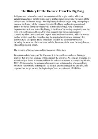 The History Of The Universe From The Big Bang
Religions and cultures have their own versions of the origin stories, which are
general anecdotes or narratives in order to explain the existence and mysteries of the
universe and the human beings. And big history is also an origin story, attempting to
examine the history of the Universe from the Big Bang, explain the present and
predict the future of the universeas well as the humanbeings. One of the most
important theme found in the Big history is the idea of increasing complexity and the
term of Goldilocks conditions , Christian suggests that the universe creates
complexity when these conditions require a favorable environment, which is neither
too hot nor too cold, thus providing just the required environment necessary for
complexity to take place. These conditions found in the dissimilar thresholds
including the creation of the universe and the formation of the stars, the early human
life and the modern epoch.
The creation of the universe and the formation of the stars
To understand the history of the Universe, it is inevitable to conduct a thorough
analysis that involves a survey of the origin of the universe. As complex creatures, we
are driven by a desire to understand how the universe advances in complexity (Grinin,
2013). Understanding the universe also requires an understanding why complexity
results in vulnerability and fragility. To have an understanding of the universe, it is
required that we go back to the beginning of time, an estimated 13.8 billion
 