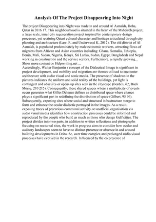 Analysis Of The Project Disappearing Into Night
The project Disappearing into Night was made in and around Al Asmakh, Doha,
Qatar in 2016 17. This neighbourhood is situated in the heart of the Msheireb project,
a large scale, inner city regeneration project inspired by contemporary design
processes, yet retaining Qatari cultural character and heritage articulated through city
planning and architecture (Law, R. and Underwood K, 2012). The old district of Al
Asmakh, is populated predominately by male economic workers, attracting flows of
migrants from African and Asian countries including: Ghana, Somalia, Ethiopia,
Benin, Mali, Sudan, Nigeria, Kenya, Sri Lanka, Sudan, Egypt, Bangladesh and Nepal
working in construction and the service sectors. Furthermore, a rapidly growing...
Show more content on Helpwriting.net ...
Accordingly, Walter Benjamin s concept of the Dialectical Image is significant in
project development, and mobility and migration are themes utilised to encounter
architecture with audio visual and sonic media. The presence of shadows in the
pictures indicates the uniform and solid reality of the buildings, yet light is
contingent and obscures or opens up sites seen in the cityscape (Borden, 62, Buck
Morse, 210 215). Consequently, these shared spaces where a multiplicity of events
occur generates what Gilles Deleuze defines as distributed space where chance
plays a significant part in redefining the distribution of space (Gilbert, 95 96).
Subsequently, exposing sites where social and structural infrastructure merge to
form and enhance the ocular dialectic portrayed in the images. As a result,
exposing traces of precarious communal activity or unofficial organisation via
audio visual media identifies how construction processes could be informed and
reproduced by the people who build as much as those who design Gulf cities. The
project divides into two parts, in addition to written reflections and photographs
focusing on nocturnal sites, the work in progress aims to consider how ocular and
auditory landscapes seem to have no distinct presence or absence in and around
building developments in Doha. So, over time complex and prolonged audio visual
processes have evolved in the research. Influenced by the co presence of
 