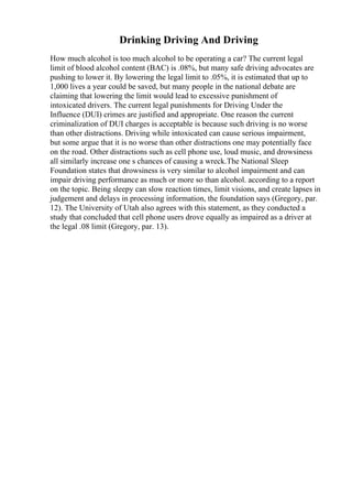 Drinking Driving And Driving
How much alcohol is too much alcohol to be operating a car? The current legal
limit of blood alcohol content (BAC) is .08%, but many safe driving advocates are
pushing to lower it. By lowering the legal limit to .05%, it is estimated that up to
1,000 lives a year could be saved, but many people in the national debate are
claiming that lowering the limit would lead to excessive punishment of
intoxicated drivers. The current legal punishments for Driving Under the
Influence (DUI) crimes are justified and appropriate. One reason the current
criminalization of DUI charges is acceptable is because such driving is no worse
than other distractions. Driving while intoxicated can cause serious impairment,
but some argue that it is no worse than other distractions one may potentially face
on the road. Other distractions such as cell phone use, loud music, and drowsiness
all similarly increase one s chances of causing a wreck.The National Sleep
Foundation states that drowsiness is very similar to alcohol impairment and can
impair driving performance as much or more so than alcohol. according to a report
on the topic. Being sleepy can slow reaction times, limit visions, and create lapses in
judgement and delays in processing information, the foundation says (Gregory, par.
12). The University of Utah also agrees with this statement, as they conducted a
study that concluded that cell phone users drove equally as impaired as a driver at
the legal .08 limit (Gregory, par. 13).
 