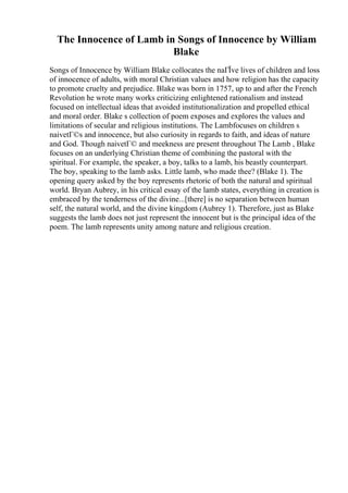 The Innocence of Lamb in Songs of Innocence by William
Blake
Songs of Innocence by William Blake collocates the naГЇve lives of children and loss
of innocence of adults, with moral Christian values and how religion has the capacity
to promote cruelty and prejudice. Blake was born in 1757, up to and after the French
Revolution he wrote many works criticizing enlightened rationalism and instead
focused on intellectual ideas that avoided institutionalization and propelled ethical
and moral order. Blake s collection of poem exposes and explores the values and
limitations of secular and religious institutions. The Lambfocuses on children s
naivetГ©s and innocence, but also curiosity in regards to faith, and ideas of nature
and God. Though naivetГ© and meekness are present throughout The Lamb , Blake
focuses on an underlying Christian theme of combining the pastoral with the
spiritual. For example, the speaker, a boy, talks to a lamb, his beastly counterpart.
The boy, speaking to the lamb asks. Little lamb, who made thee? (Blake 1). The
opening query asked by the boy represents rhetoric of both the natural and spiritual
world. Bryan Aubrey, in his critical essay of the lamb states, everything in creation is
embraced by the tenderness of the divine...[there] is no separation between human
self, the natural world, and the divine kingdom (Aubrey 1). Therefore, just as Blake
suggests the lamb does not just represent the innocent but is the principal idea of the
poem. The lamb represents unity among nature and religious creation.
 