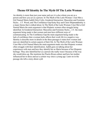 Theme Of Identity In The Myth Of The Latin Woman
An identity is more than just your name and sex it is also whom you are as a
person and how you act as a person. In The Myth of the Latin Woman: I Just Met a
Girl Named Maria Judith Ortiz Cofer, Gendered Interaction: Masculine and Feminine
Styles... J.T. Wood, and The Confidence Gap Katty Kay and Claire Shipmanidentity is
a major theme that is talked about. In The Myth of the Latin Woman: I Just Met a Girl
Named Maria the main argument is that Hispanic women often struggle being
identified. In Gendered Interaction: Masculine and Feminine Styles... J.T. the main
argument being made is that women and men have different ways of
communicating. In The Confidence Gap the main argument being made is the
lack of confidence that a woman lacks affects their work life in a negative way.
Identity is describe more in details in the three passages it states how women and
men are identified in certain aspects of their life. In The Myth of the Latin Woman:
I Just Met a Girl Named Maria the main argument made was that Hispanic women
often struggle with their identification. Judith goes on talking about her
experiences with men and how they identify her as Maria because of her Hispanic
heritage. They also identified her as a person she really wasn t because of the way
she would dress up. She mentions her Puerto Rican culture and how her mother
influenced her to dress and act a certain way since a young age. Later on in the
passage she tells a story about a job
 