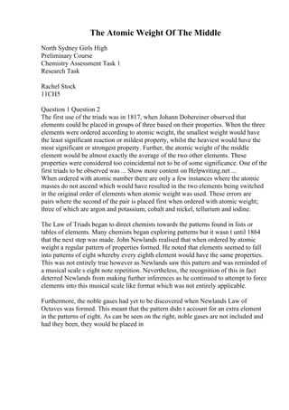 The Atomic Weight Of The Middle
North Sydney Girls High
Preliminary Course
Chemistry Assessment Task 1
Research Task
Rachel Stock
11CH5
Question 1 Question 2
The first use of the triads was in 1817, when Johann Dobereiner observed that
elements could be placed in groups of three based on their properties. When the three
elements were ordered according to atomic weight, the smallest weight would have
the least significant reaction or mildest property, whilst the heaviest would have the
most significant or strongest property. Further, the atomic weight of the middle
element would be almost exactly the average of the two other elements. These
properties were considered too coincidental not to be of some significance. One of the
first triads to be observed was ... Show more content on Helpwriting.net ...
When ordered with atomic number there are only a few instances where the atomic
masses do not ascend which would have resulted in the two elements being switched
in the original order of elements when atomic weight was used. These errors are
pairs where the second of the pair is placed first when ordered with atomic weight;
three of which are argon and potassium, cobalt and nickel, tellurium and iodine.
The Law of Triads began to direct chemists towards the patterns found in lists or
tables of elements. Many chemists began exploring patterns but it wasn t until 1864
that the next step was made. John Newlands realised that when ordered by atomic
weight a regular pattern of properties formed. He noted that elements seemed to fall
into patterns of eight whereby every eighth element would have the same properties.
This was not entirely true however as Newlands saw this pattern and was reminded of
a musical scale s eight note repetition. Nevertheless, the recognition of this in fact
deterred Newlands from making further inferences as he continued to attempt to force
elements into this musical scale like format which was not entirely applicable.
Furthermore, the noble gases had yet to be discovered when Newlands Law of
Octaves was formed. This meant that the pattern didn t account for an extra element
in the patterns of eight. As can be seen on the right, noble gases are not included and
had they been, they would be placed in
 