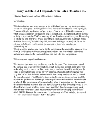 Essay on Effect of Temperature on Rate of Reaction of...
Effect of Temperature on Rate of Reaction of Catalase
Introduction
This investigation was in an attempt to try to find out how varying the temperature
can affect an enzyme. The enzyme used was catalase which breaks down Hydrogen
Peroxide, this gives off water and oxygen as effervescence. This effervescence is
what is used to measure the reaction rate of the catalase. The optimal heat for enzyme
activity is proven to be 37oC as anything above this denatures the enzyme. Denaturing
is where the heat energy of breaks down the di sulphide, ionic and hydrogen bonds
that hold the tertiary structure together, this in turn changes the shape of the active
site and so halts any reactions that the enzyme ... Show more content on
Helpwriting.net ...
This is why the reaction rate rose with the temperature, however after a certain point
(40oC), the enzymes were becoming denatured and this caused them to become
useless which is why the reaction slowed to a halt after this temperature.
This was a poor experiment because:
The potato chips were very hard to get exactly the same. This inaccuracy caused
the surface area to differ between chips, which means that a small linear error will
make a big surface area error. To counter this, a machine should be used to cut the
chips to a preset size and would be very accurate. Measuring effervescence was
very inaccurate. The Bubbles tended to burst when they were made which caused
the overall amount of bubbles to be inaccurate. To prevent this, a syringe could be
used or the gas bubbled up through water to get an accurate measure of the amount
produced. The temperature of the potato chip when it was placed into the substrate,
this means that the enzymes may still be working while they are being heated to the
desired temperature, so if the temperature was 80oC then the enzyme may work
hard for the first minute or so because the potato is still heating up when in fact
80oC SHOULD cause the enzyme activity to become nil. This probably accounted
for some anomalies we received after doing this
 