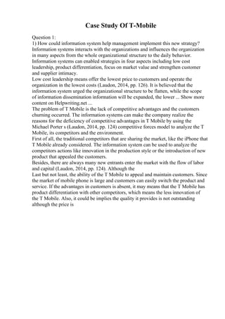 Case Study Of T-Mobile
Question 1:
1) How could information system help management implement this new strategy?
Information systems interacts with the organizations and influences the organization
in many aspects from the whole organizational structure to the daily behavior.
Information systems can enabled strategies in four aspects including low cost
leadership, product differentiation, focus on market value and strengthen customer
and supplier intimacy.
Low cost leadership means offer the lowest price to customers and operate the
organization in the lowest costs (Laudon, 2014, pp. 126). It is believed that the
information system urged the organizational structure to be flatten, while the scope
of information dissemination information will be expanded, the lower ... Show more
content on Helpwriting.net ...
The problem of T Mobile is the lack of competitive advantages and the customers
churning occurred. The information systems can make the company realize the
reasons for the deficiency of competitive advantages in T Mobile by using the
Michael Porter s (Laudon, 2014, pp. 124) competitive forces model to analyze the T
Mobile, its competitors and the environment.
First of all, the traditional competitors that are sharing the market, like the iPhone that
T Mobile already considered. The information system can be used to analyze the
competitors actions like innovation in the production style or the introduction of new
product that appealed the customers.
Besides, there are always many new entrants enter the market with the flow of labor
and capital (Laudon, 2014, pp. 124). Although the
Last but not least, the ability of the T Mobile to appeal and maintain customers. Since
the market of mobile phone is large and customers can easily switch the product and
service. If the advantages in customers is absent, it may means that the T Mobile has
product differentiation with other competitors, which means the less innovation of
the T Mobile. Also, it could be implies the quality it provides is not outstanding
although the price is
 