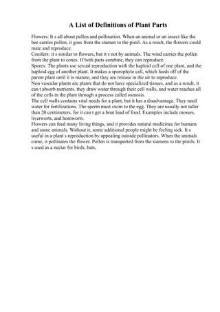 A List of Definitions of Plant Parts
Flowers: It s all about pollen and pollination. When an animal or an insect like the
bee carries pollen, it goes from the stamen to the pistil. As a result, the flowers could
mate and reproduce.
Conifers: it s similar to flowers, but it s not by animals. The wind carries the pollen
from the plant to cones. If both parts combine, they can reproduce.
Spores: The plants use sexual reproduction with the haploid cell of one plant, and the
haploid egg of another plant. It makes a sporophyte cell, which feeds off of the
parent plant until it is mature, and they are release in the air to reproduce.
Non vascular plants are plants that do not have specialized tissues, and as a result, it
can t absorb nutrients. they draw water through their cell walls, and water reaches all
of the cells in the plant through a process called osmosis.
The cell walls contains vital needs for a plant, but it has a disadvantage. They need
water for fertilizations. The sperm must swim to the egg. They are usually not taller
than 20 centimeters, for it can t get a boat load of food. Examples include mosses,
liverworts, and hornworts.
Flowers can feed many living things, and it provides natural medicines for humans
and some animals. Without it, some additional people might be feeling sick. It s
useful in a plant s reproduction by appealing outside pollinators. When the animals
come, it pollinates the flower. Pollen is transported from the stamens to the pistils. It
s used as a nectar for birds, bats,
 