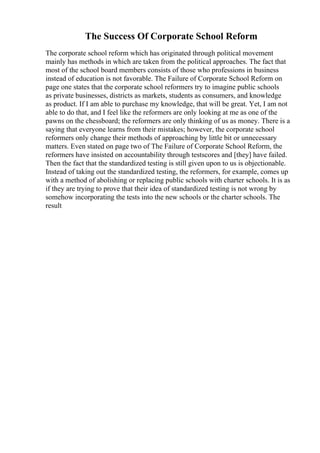 The Success Of Corporate School Reform
The corporate school reform which has originated through political movement
mainly has methods in which are taken from the political approaches. The fact that
most of the school board members consists of those who professions in business
instead of education is not favorable. The Failure of Corporate School Reform on
page one states that the corporate school reformers try to imagine public schools
as private businesses, districts as markets, students as consumers, and knowledge
as product. If I am able to purchase my knowledge, that will be great. Yet, I am not
able to do that, and I feel like the reformers are only looking at me as one of the
pawns on the chessboard; the reformers are only thinking of us as money. There is a
saying that everyone learns from their mistakes; however, the corporate school
reformers only change their methods of approaching by little bit or unnecessary
matters. Even stated on page two of The Failure of Corporate School Reform, the
reformers have insisted on accountability through testscores and [they] have failed.
Then the fact that the standardized testing is still given upon to us is objectionable.
Instead of taking out the standardized testing, the reformers, for example, comes up
with a method of abolishing or replacing public schools with charter schools. It is as
if they are trying to prove that their idea of standardized testing is not wrong by
somehow incorporating the tests into the new schools or the charter schools. The
result
 