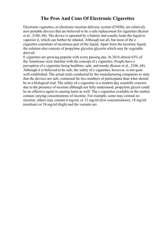 The Pros And Cons Of Electronic Cigarettes
Electronic cigarettes, or electronic nicotine delivery system (ENDS), are relatively
new portable devices that are believed to be a safe replacement for cigarettes (Kaiser
et al., 2106, 68). The device is operated by a battery and usually heats the liquid to
vaporize it, which can further be inhaled. Although not all, but most of the e
cigarettes constitute of nicotineas part of the liquid. Apart from the nicotinic liquid,
the solution also consists of propylene glycolor glycerin which may be vegetable
derived.
E cigarettes are growing popular with every passing day. In 2016 almost 63% of
the Americans were familiar with the concept of e cigarettes. People have a
perception of e cigarettes being healthier, safe, and trendy (Kaiser et al., 2106, 68).
Although it is believed to be safe, the safety of e cigarettes, however, is not quite
well established. The actual trials conducted by the manufacturing companies to state
that the devices are safe, contained far less numbers of participants than what should
be in a biological trial. The safety of e cigarettes is a modern day scientific concern
due to the presence of nicotine although not fully understood, propylene glycol could
be an effective agent in causing harm as well. The e cigarettes available in the market
contain varying concentrations of nicotine. For example, some may contain no
nicotine, others may contain 6 mg/ml, or 12 mg/ml (low concentrations), 18 mg/ml
(medium) or 24 mg/ml (high) and the variants are
 