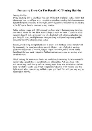 Persuasive Essay On The Benefits Of Staying Healthy
Staying Healthy
Doing anything new to your body runs (get it?) the risk of energy. But do not let that
discourage you, even if you never complete a marathon, training for it has enormous
benefits for your health and if done right, can be a great way to achieve a healthy life
style. Of course though, you want to stay healthy.
While nothing you do will 100% protect you from injury, there are many steps you
can take to reduce the risk. First, avoid doing too much too soon. If you have never
ran more than 15 miles a week in your life, don t start with a training plan that has
you doing 30. Also, avoid plans that have you jump to high mileage very quickly,
remember the 10% rule mentioned earlier.
Second, avoid doing multiple hard days in a row, each hard day should be followed
by an easy day. In marathon training as with all other types of physical training,
your body needs time to recover, not just so you feel better, but to absorb all the
benefits of the hard work you put in. Without recovery days, you are wasting your
own hard work.
Third, training for a marathon should not solely involve running. To be a successful
runner, take a couple leaves out of the books of the elites. Pick up a foam roller
and a stretching band from your local running store, learn how to use them, and use
them repeatedly. Ideally you stretch comprehensively after every run and also do a
light stretch when you wake up and before you go to bed. This will go a long way to
keeping you healthy.
 