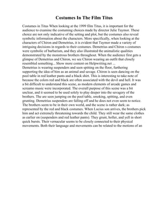 Costumes In The Film Titus
Costumes in Titus When looking at the 1999 film Titus, it is important for the
audience to examine the costuming choices made by director Julie Taymor. These
choice are not only indicative of the setting and plot, but the costumes also reveal
symbolic information about the characters. More specifically, when looking at the
characters of Chiron and Demetrius, it is evident that Taymor made a variety of
intriguing decisions in regards to their costumes. Demetrius and Chiron s costumes
were symbolic of barbarism, and they also illustrated the animalistic qualities
demonstrated by the monstrous brothers throughout. When the audience first gets a
glimpse of Demetrius and Chiron, we see Chiron wearing an outfit that closely
resembled something... Show more content on Helpwriting.net ...
Demetrius is wearing suspenders and seen spitting on the floor, furthering
supporting the idea of him as an animal and savage. Chiron is seen dancing on the
pool table in red leather pants and a black shirt. This is interesting to take note of
because the colors red and black are often associated with the devil and hell. It was
a bit difficult to understand this scene, as modern elements of arcade games and
screamo music were incorporated. The overall purpose of this scene was a bit
unclear, and it seemed to be used solely to play deeper into the savagery of the
brothers. The are seen jumping on the pool table, smoking, spitting, and even
grunting. Demetrius suspenders are falling off and he does not even seem to notice.
The brothers seem to be in their own world, and the scene is rather dark; as
represented by the red and black costumes. When Lucius son arrives, the brothers pick
him and act extremely threatening towards the child. They still wear the same clothes
as earlier on (suspenders and red leather pants). They grunt, holler, and yell in short
quick bursts. Their vernacular seems to be closely connected to their physical
movements. Both their language and movements can be related to the motions of an
 