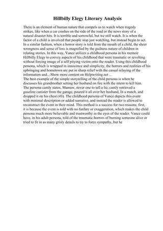 Hillbilly Elegy Literary Analysis
There is an element of human nature that compels us to watch when tragedy
strikes, like when a car crashes on the side of the road or the news story of a
natural disaster hits. It is terrible and sorrowful, but we still watch. It is when the
factor of a child is involved that people stop just watching, but instead begin to act.
In a similar fashion, when a horror story is told from the mouth of a child, the sheer
wrongness and sense of loss is magnified by the guilness nature of children in
relating stories. In this way, Vance utilizes a childhood persona in his memoir
Hillbilly Elegy to convey aspects of his childhood that were traumatic or revolting
without forcing image of a self pitying victim onto the reader. Using this childhood
persona, which is wrapped in innocence and simplicity, the horrors and realities of his
upbringing and hometown are put in sharp relief with the casual relaying of the
information and... Show more content on Helpwriting.net ...
The best example of the simple storytelling of the child persona is when he
discusses his grandmother setting her husband on fire with the intent to kill him.
The persona camly states, Mamaw, never one to tell a lie, camly retrieved a
gasoline canister from the garage, poured it all over her husband, lit a match, and
dropped it on his chest (43). The childhood persona of Vance depicts this event
with minimal description or added narrative, and instead the reader is allowed to
reconstruct the event in their mind. This method is a success for two reasons; first,
it is because the event is told with no fanfare or exaggeration, which makes the child
persona much more believable and trustworthy in the eyes of the reader. Vance could
have, in his adult persona, told of the traumatic horrors of burning someone alive or
tried to fit in as many grisly details to try to force sympathy, but he
 