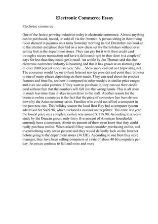 Electronic Commerce Essay
Electronic commerce
One of the fastest growing industries today is electronic commerce. Almost anything
can be purchased, traded, or sold all via the Internet. A person sitting in their living
room dressed in pajamas on a rainy Saturday morning in mid December can hookup
to the internet and place their bid on a new chess set for the holidays without ever
setting foot in the department stores. They can pay for it with their credit card
through a secure transaction and have it delivered right to their door in a couple of
days for less than they could get it retail. An article by Jan Thomas said that the
electronic commerce industry is booming and that it has grown at an alarming rate
of over 2000 percent since last year. She ... Show more content on Helpwriting.net ...
The consumer would log on to their Internet service provider and point their browser
to one of many places depending on their needs. They can read about the product
features and benefits, see how it compared to other models in similar price ranges
and even see color pictures. If they want to purchase it, they can use their credit
card without fear that the numbers will fall into the wrong hands. This is all done
in much less time than it takes to just drive to the mall. Another reason for the
boom in online commerce is the fact that the price of computers has been driven
down by the Asian economy crisis. Families who could not afford a computer in
the past now can. This holiday season the local Best Buy had a computer system
advertised for $499.98, which included a monitor and a printer. This time last year
the lowest price on a complete system was around $1199.98. According to a recent
study by the Duncan group, only thirty five percent of American households
currently have a computer. About six percent of them even knew that they could
really purchase online. When asked if they would consider purchasing online, and
overwhelming sixty seven percent said they would defiantly look on the Internet
before going to the department stores (34 35E). According to one Best Buy store
manager, they have been selling computers at a rate of about 40 60 computers per
day. As prices continue to fall and more and more
 
