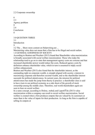 2.2 Corporate ownership
6
2.3
Agency problem
8
2.4
Conclusion
8
3.0 QUESTION THREE
3.1
Introduction
9
3.2 The ... Show more content on Helpwriting.net ...
Maximizing value does not mean that a firm has to be illegal and social outlaw.
1.4 GENERAL GOODNESS OF SOCIETY
According to Bratton and Wachter (2013) found that Shareholder value maximization
is broadly associated with social welfare maximization. Those who make the
relationship tend to go on to state that management agency costs are extreme and that
increased shareholder power would reduce the costs. Reduced agency costs by
definition enhance shareholder value, which in turn is assumed to imply social
welfare enhancement.
Bratton and Wachter (2013) also found that the shareholder interest, as the
outstanding right on corporate wealth, is straight aligned with society s interest in
maximizing corporate and therefore societal wealth, and so the shareholder interest
succeeds for political attentiveness. In current years, the mission for political
attentiveness has made the jump from theory to practice: a shareholder class is said
to have risen in our political economy as a side shoot of the growth of stock
ownership among the middle class. Therefore, real world shareholders again are
seen to bear on social welfare.
In a same concept, according to Dolenc, stubelj and LaporЕЎek (2013) value
maximization within a company can result to social welfare maximization. Social
welfare is created when a firm produces outputs that are valued by its customers at
more than is the value of inputs for their production. As long as the firm is capable of
selling its outputs at
 