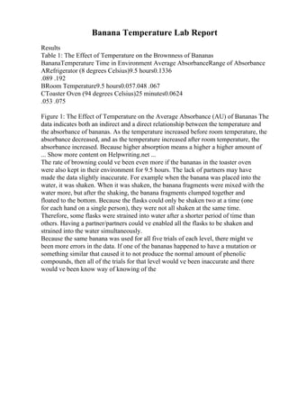 Banana Temperature Lab Report
Results
Table 1: The Effect of Temperature on the Brownness of Bananas
BananaTemperature Time in Environment Average AbsorbanceRange of Absorbance
ARefrigerator (8 degrees Celsius)9.5 hours0.1336
.089 .192
BRoom Temperature9.5 hours0.057.048 .067
CToaster Oven (94 degrees Celsius)25 minutes0.0624
.053 .075
Figure 1: The Effect of Temperature on the Average Absorbance (AU) of Bananas The
data indicates both an indirect and a direct relationship between the temperature and
the absorbance of bananas. As the temperature increased before room temperature, the
absorbance decreased, and as the temperature increased after room temperature, the
absorbance increased. Because higher absorption means a higher a higher amount of
... Show more content on Helpwriting.net ...
The rate of browning could ve been even more if the bananas in the toaster oven
were also kept in their environment for 9.5 hours. The lack of partners may have
made the data slightly inaccurate. For example when the banana was placed into the
water, it was shaken. When it was shaken, the banana fragments were mixed with the
water more, but after the shaking, the banana fragments clumped together and
floated to the bottom. Because the flasks could only be shaken two at a time (one
for each hand on a single person), they were not all shaken at the same time.
Therefore, some flasks were strained into water after a shorter period of time than
others. Having a partner/partners could ve enabled all the flasks to be shaken and
strained into the water simultaneously.
Because the same banana was used for all five trials of each level, there might ve
been more errors in the data. If one of the bananas happened to have a mutation or
something similar that caused it to not produce the normal amount of phenolic
compounds, then all of the trials for that level would ve been inaccurate and there
would ve been know way of knowing of the
 