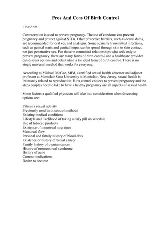 Pros And Cons Of Birth Control
traception
Contraception is used to prevent pregnancy. The use of condoms can prevent
pregnancy and protect against STDs. Other protective barriers, such as dental dams,
are recommended for oral sex and analingus. Some sexually transmitted infections,
such as genital warts and genital herpes can be spread through skin to skin contact,
not just penetrative sex. For those in committed relationships who seek only to
prevent pregnancy, there are many forms of birth control, and a healthcare provider
can discuss options and detail what is the ideal form of birth control. There is no
single universal method that works for everyone.
According to Michael McGee, MEd, a certified sexual health educator and adjunct
professor at Montclair State University in Montclair, New Jersey, sexual health is
intimately related to reproduction. Birth control choices to prevent pregnancy and the
steps couples need to take to have a healthy pregnancy are all aspects of sexual health.
Some factors a qualified physician will take into consideration when discussing
options are:
Patient s sexual activity
Previously used birth control methods
Existing medical conditions
Lifestyle and likelihood of taking a daily pill on schedule
Use of tobacco products
Existence of menstrual migraines
Menstrual flow
Personal and family history of blood clots
Existence or history of breast cancer
Family history of ovarian cancer
History of premenstrual syndrome
History of acne
Current medications
Desire to become
 