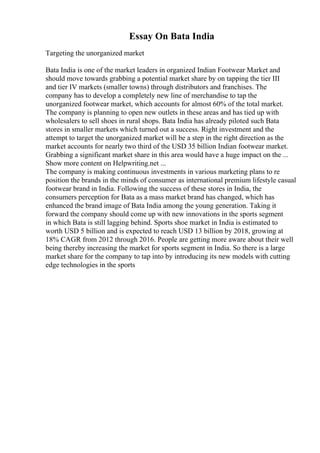 Essay On Bata India
Targeting the unorganized market
Bata India is one of the market leaders in organized Indian Footwear Market and
should move towards grabbing a potential market share by on tapping the tier III
and tier IV markets (smaller towns) through distributors and franchises. The
company has to develop a completely new line of merchandise to tap the
unorganized footwear market, which accounts for almost 60% of the total market.
The company is planning to open new outlets in these areas and has tied up with
wholesalers to sell shoes in rural shops. Bata India has already piloted such Bata
stores in smaller markets which turned out a success. Right investment and the
attempt to target the unorganized market will be a step in the right direction as the
market accounts for nearly two third of the USD 35 billion Indian footwear market.
Grabbing a significant market share in this area would have a huge impact on the ...
Show more content on Helpwriting.net ...
The company is making continuous investments in various marketing plans to re
position the brands in the minds of consumer as international premium lifestyle casual
footwear brand in India. Following the success of these stores in India, the
consumers perception for Bata as a mass market brand has changed, which has
enhanced the brand image of Bata India among the young generation. Taking it
forward the company should come up with new innovations in the sports segment
in which Bata is still lagging behind. Sports shoe market in India is estimated to
worth USD 5 billion and is expected to reach USD 13 billion by 2018, growing at
18% CAGR from 2012 through 2016. People are getting more aware about their well
being thereby increasing the market for sports segment in India. So there is a large
market share for the company to tap into by introducing its new models with cutting
edge technologies in the sports
 