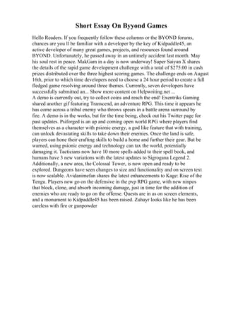 Short Essay On Byyond Games
Hello Readers. If you frequently follow these columns or the BYOND forums,
chances are you ll be familiar with a developer by the key of Kidpaddle45, an
active developer of many great games, projects, and resources found around
BYOND. Unfortunately, he passed away in an untimely accident last month. May
his soul rest in peace. MakGam in a day is now underway! Super Saiyan X shares
the details of the rapid game development challenge with a total of $275.00 in cash
prizes distributed over the three highest scoring games. The challenge ends on August
16th, prior to which time developers need to choose a 24 hour period to create a full
fledged game resolving around three themes. Currently, seven developers have
successfully submitted an... Show more content on Helpwriting.net ...
A demo is currently out, try to collect coins and reach the end! Exentriks Gaming
shared another gif featuring Transcend, an adventure RPG. This time it appears he
has come across a tribal enemy who throws spears in a battle arena surround by
fire. A demo is in the works, but for the time being, check out his Twitter page for
past updates. Psiforged is an up and coming open world RPG where players find
themselves as a character with psionic energy, a god like feature that with training,
can unlock devastating skills to take down their enemies. Once the land is safe,
players can hone their crafting skills to build a home and further their gear. But be
warned, using psionic energy and technology can tax the world, potentially
damaging it. Tacticians now have 10 more spells added to their spell book, and
humans have 3 new variations with the latest updates to Sigrogana Legend 2.
Additionally, a new area, the Colossal Tower, is now open and ready to be
explored. Dungeons have seen changes to size and functionality and on screen text
is now scalable. Avidanimefan shares the latest enhancements to Kage: Rise of the
Tengu. Players now go on the defensive in the pvp RPG game, with new ninpos
that block, clone, and absorb incoming damage, just in time for the addition of
enemies who are ready to go on the offense. Quests are in as on screen elements,
and a monument to Kidpaddle45 has been raised. Zuhayr looks like he has been
careless with fire or gunpowder
 