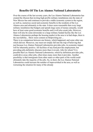 Benefits Of The Los Alamos National Laboratories
Over the course of the last seventy years, the Los Alamos National Laboratories has
created the illusion that inviting high profile military installations into the state of
New Mexico has and continues to provide a stable economic system to the region,
as well as, numerous social and economic benefits to the residents of the Los
Alamos area and ultimately to the state. It does seem reasonable that every large
military installation that budgets and spends large sums of money annually, would
have at least some good economic benefits and it will also create jobs. However,
there will also be some downsides to a large military funded facility like the Los
Alamos Laboratories perhaps the housing market in the area is in bad shape, there is
the inevitability... Show more content on Helpwriting.net ...
There is no comparison between one history, which happened, and some other one
which did not. Moreover, one must not simply fall into the trap of believing that
just because Los Alamos National Laboratories provides jobs, its economic impact
will be inherently positive. All facilities of any kind provide employment, but
providing jobs definitely obscures more than it reveals. Jobs for whom? It is
possible that Los Alamos National Laboratories, which by definition provides jobs,
could drive away other jobs, often times many more then it provides. Another
possibility is that immigrants from other states or other parts of the world could
ultimately take the majority of the jobs. So, in short, the Los Alamos National
Laboratories could increase the number of impoverished in the area, as well as
worsening the situation for many of the already
 