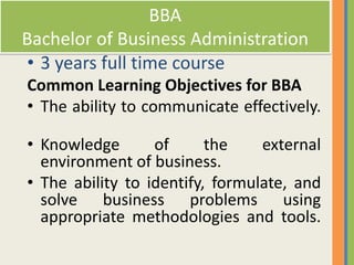 BBA
Bachelor of Business Administration
• 3 years full time course
Common Learning Objectives for BBA
• The ability to communicate effectively.

• Knowledge       of      the    external
  environment of business.
• The ability to identify, formulate, and
  solve business problems using
  appropriate methodologies and tools.
 