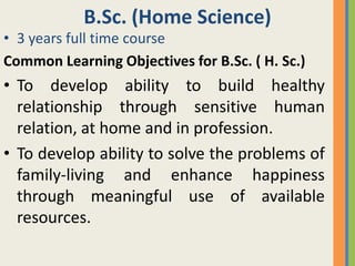B.Sc. (Home Science)
• 3 years full time course
Common Learning Objectives for B.Sc. ( H. Sc.)
• To develop ability to build healthy
  relationship through sensitive human
  relation, at home and in profession.
• To develop ability to solve the problems of
  family-living and enhance happiness
  through meaningful use of available
  resources.
 