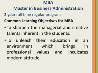MBA
    Master in Business Administration
2 year full time regular program
Common Learning Objectives for MBA
• To sharpen the managerial and creative
  talents inherent in the students.
• To unleash their education in an
  environment       which      brings in
  professional values and inculcates
  modern attitude.
 