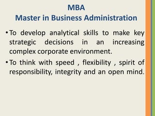 MBA
   Master in Business Administration
• To develop analytical skills to make key
  strategic decisions in an increasing
  complex corporate environment.
• To think with speed , flexibility , spirit of
  responsibility, integrity and an open mind.
 