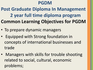 PGDM
Post Graduate Diploma In Management
    2 year full time diploma program
Common Learning Objectives for PGDM
• To prepare dynamic managers
• Equipped with Strong foundation in
  concepts of international businesses and
  trade
• Managers with skills for trouble shooting
  related to social, cultural, economic
  problems;
 