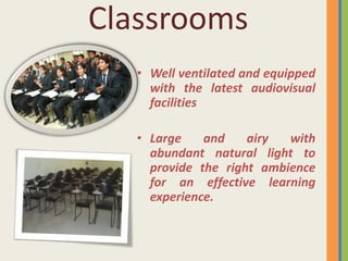 Classrooms
   • Well ventilated and equipped
     with the latest audiovisual
     facilities

   • Large    and    airy  with
     abundant natural light to
     provide the right ambience
     for an effective learning
     experience.
 