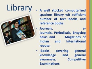 Library   • A well stocked computerized
            spacious library wit sufficient
            number of text books and
            reference books.
          • Journals,                    e-
            journals, Periodicals, Encyclop
            edias and        Magazines of
            Indian    and     International
            repute.
          • Books      covering     general
            knowledge      and      general
            awareness,         Competitive
            Examinations
 