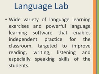 Language Lab
• Wide variety of language learning
  exercises and powerful language
  learning software that enables
  independent practice for the
  classroom, targeted to improve
  reading, writing, listening and
  especially speaking skills of the
  students.
 