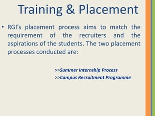 Training & Placement
• RGI’s placement process aims to match the
  requirement of the recruiters and the
  aspirations of the students. The two placement
  processes conducted are:

                  >>Summer Internship Process
                  >>Campus Recruitment Programme
 