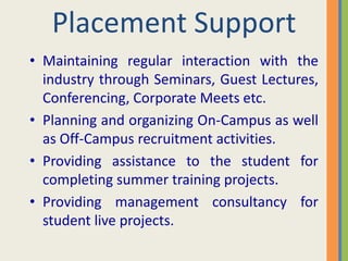 Placement Support
• Maintaining regular interaction with the
  industry through Seminars, Guest Lectures,
  Conferencing, Corporate Meets etc.
• Planning and organizing On-Campus as well
  as Off-Campus recruitment activities.
• Providing assistance to the student for
  completing summer training projects.
• Providing management consultancy for
  student live projects.
 