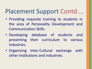 Placement Support Contd…..
• Providing requisite training to students in
  the area of Personality Development and
  Communication Skills.
• Developing database of students and
  presenting their curriculum to various
  industries.
• Organizing Inter-Cultural exchange with
  other institutions and industries.
 
