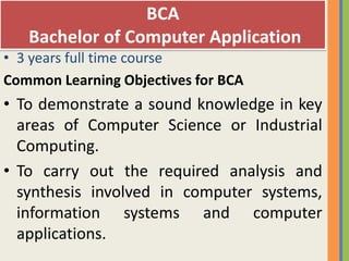 BCA
   Bachelor of Computer Application
• 3 years full time course
Common Learning Objectives for BCA
• To demonstrate a sound knowledge in key
  areas of Computer Science or Industrial
  Computing.
• To carry out the required analysis and
  synthesis involved in computer systems,
  information systems and computer
  applications.
 