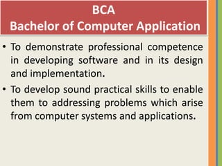 BCA
 Bachelor of Computer Application
• To demonstrate professional competence
  in developing software and in its design
  and implementation.
• To develop sound practical skills to enable
  them to addressing problems which arise
  from computer systems and applications.
 