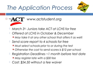 The Application Process
 ACT- www.actstudent.org
 March 3rd
- Juniors take ACT at LCHS for free
 Offered at LCHS in October & December
 May take it at any other school that offers it as well!
 Send score report to 4 schools for free
 Must select schools prior to or during the test
 Otherwise the cost to send scores is $12 per school
 Registration Deadlines ~1 month before test date
 May register late with a $30 fee
 Cost: $54.50 without a fee waiver
 