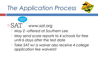 The Application Process
 SAT – www.sat.org
 May 2 –offered at Southern Lee
 May send score reports to 4 schools for free
until 6 days after the test date
 Take SAT w/ a waiver also receive 4 college
application fee waivers!!
 
