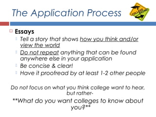 The Application Process
 Essays
 Tell a story that shows how you think and/or
view the world
 Do not repeat anything that can be found
anywhere else in your application
 Be concise & clear!
 Have it proofread by at least 1-2 other people
Do not focus on what you think college want to hear,
but rather-
**What do you want colleges to know about
you?**
 