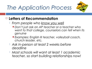 The Application Process
 Letters of Recommendation
 From people who know you well
 Don’t just ask an AP teacher or a teacher who
went to that college, counselors can tell when its
genuine
 Examples: English III teacher, volleyball coach,
church leader, etc.
 Ask in-person at least 2 weeks before
deadline
 Most schools will want at least 1 academic
teacher, so start building relationships now!
 
