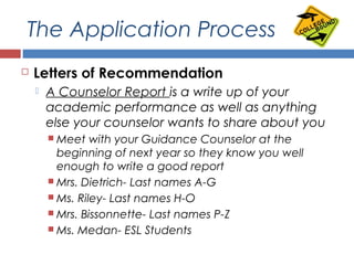 The Application Process
 Letters of Recommendation
 A Counselor Report is a write up of your
academic performance as well as anything
else your counselor wants to share about you
 Meet with your Guidance Counselor at the
beginning of next year so they know you well
enough to write a good report
 Mrs. Dietrich- Last names A-G
 Ms. Riley- Last names H-O
 Mrs. Bissonnette- Last names P-Z
 Ms. Medan- ESL Students
 