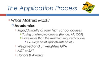The Application Process
 What Matters Most?
 Academics
 Rigor/difficulty of your high school courses
 Taking challenging courses (Honors, AP, CCP)
 Have more than the minimum required courses
 Ex. 3-4 years of Spanish instead of 2
 Weighted and unweighted GPA
 ACT or SAT
 Honors & Awards
 