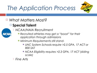 The Application Process
 What Matters Most?
 Special Talent
 NCAA/NAIA Recruitment
 Recruited athletes may get a “boost” for their
application through admissions
 Minimum Requirements still stand-
 UNC System Schools require >2.5 GPA, 17 ACT or
800 SAT
 NCAA Eligibility requires >2.3 GPA, 17 ACT (sliding
scale)
 Fine Arts
 Other Significant Contributions
 