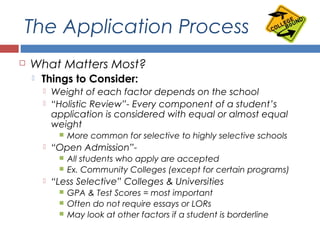 The Application Process
 What Matters Most?
 Things to Consider:
 Weight of each factor depends on the school
 “Holistic Review”- Every component of a student’s
application is considered with equal or almost equal
weight
 More common for selective to highly selective schools
 “Open Admission”-
 All students who apply are accepted
 Ex. Community Colleges (except for certain programs)
 “Less Selective” Colleges & Universities
 GPA & Test Scores = most important
 Often do not require essays or LORs
 May look at other factors if a student is borderline
 
