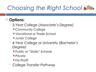 Choosing the Right School
 Options:
 2-Year College (Associate’s Degree)
 Community College
 Vocational or Trade School
 Junior College
 4-Year College or University (Bachelor’s
Degree)
 Public or “State” Schools
 Private
 For-Profit
 College Transfer Pathway
 