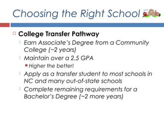 Choosing the Right School
 College Transfer Pathway
 Earn Associate’s Degree from a Community
College (~2 years)
 Maintain over a 2.5 GPA
 Higher the better!
 Apply as a transfer student to most schools in
NC and many out-of-state schools
 Complete remaining requirements for a
Bachelor’s Degree (~2 more years)
 
