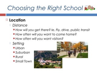 Choosing the Right School
 Location
 Distance
 How will you get there? Ie. Fly, drive, public transit
 How often will you want to come home?
 How often will you want visitors?
 Setting
 Urban
 Suburban
 Rural
 Small Town
 