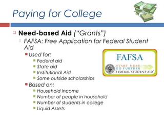 Paying for College
 Need-based Aid (“Grants”)
 FAFSA: Free Application for Federal Student
Aid
 Used for:
 Federal aid
 State aid
 Institutional Aid
 Some outside scholarships
 Based on:
 Household Income
 Number of people in household
 Number of students in college
 Liquid Assets
 