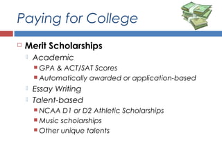Paying for College
 Merit Scholarships
 Academic
 GPA & ACT/SAT Scores
 Automatically awarded or application-based
 Essay Writing
 Talent-based
 NCAA D1 or D2 Athletic Scholarships
 Music scholarships
 Other unique talents
 